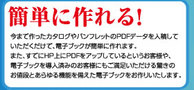 簡単に作れる!今まで作ったカタログやパンフレットのPDFデータを入稿していただくだけで、電子ブックが簡単に作れます。また、すでにHP上にPDFをアップしているというお客様や、電子ブックを導入済みのお客様にもご満足いただける驚きのお値段とあらゆる機能を備えた電子ブックをお作りいたします。