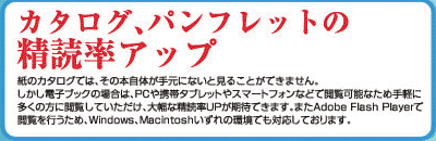 カタログ、パンフレットの精読率アップ紙のカタログでは、その本自体が手元にないと購読できません。しかし電子ブックの場合は、PCや携帯タブレットやスマートフォンなどで閲覧可能なため手軽に多くの方に閲覧いただけ、大幅に購読率UPが期待できます。またAdobe Flash Playerで閲覧を行うため、Windows、Macintoshいずれの環境でも対応しております。