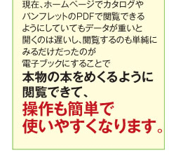 現在、ホームページでカタログやパンフレットのPDFで閲覧できるようにしていてもデータが重いと開くのは遅いし、閲覧するのも単純に見るだけだったのが電子ブックにすることで本物の本をめくるように閲覧できて、操作も簡単で使いやすくなります。