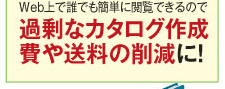 Web上で誰でも簡単に閲覧できるので過剰なカタログ作成費や送料の削減に!