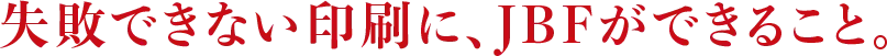 失敗できない印刷に、JBFができること。